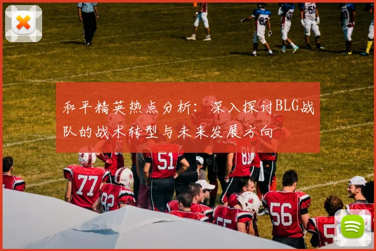 和平精英热点分析：深入探讨BLG战队的战术转型与未来发展方向
