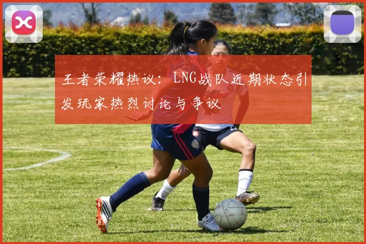 王者荣耀热议：LNG战队近期状态引发玩家热烈讨论与争议