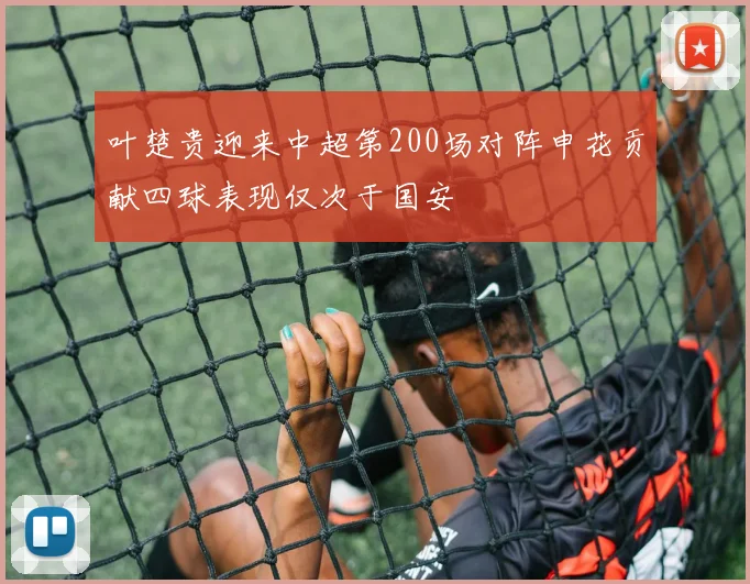 叶楚贵迎来中超第200场对阵申花贡献四球表现仅次于国安